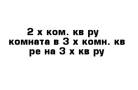 2-х ком. кв-ру   комната в 3-х комн. кв-ре на 3-х кв-ру